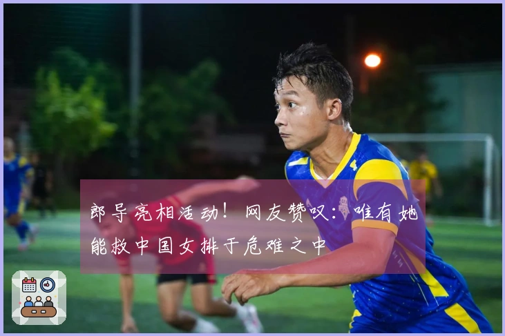 郎导亮相活动！网友赞叹：唯有她能救中国女排于危难之中