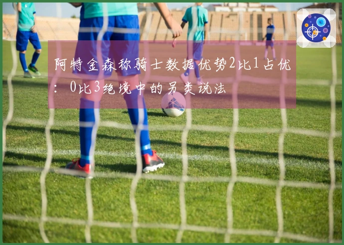 阿特金森称骑士数据优势2比1占优：0比3绝境中的另类说法